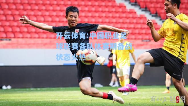 中国职业足球联赛各队休赛期备战状态火热